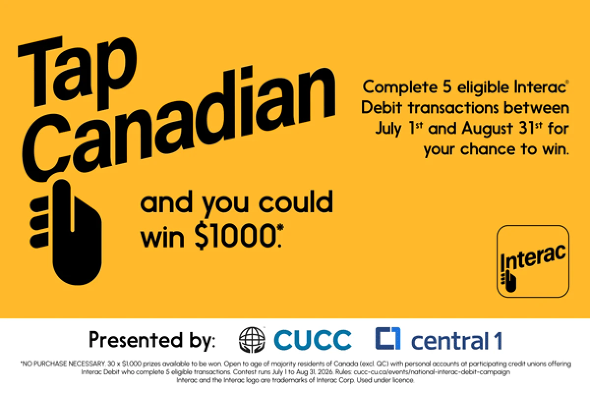Tap Canadian and you could win $1,000*. Complete 5 eligible Interac® Debit transactions between July 1st and August 31st for your chance to win. Presented by CUCC and Central1. * NO PURCHASE NECESSARY. 30x$1,000 prizes available to be won. Open to age of majority residents of Canada (excl. QC) with personal accounts at participating credit unions offering Interac Debit who complete 5 eligible transactions. Contest runs July 1 to Aug 31, 2026. Rules cucc-cu.ca/events/national-interac-debit-campaign Interac and the Interac logo are trademarks of Interac Corp. Used under licence. Tap Canadian and you could win $1,000*. Complete 5 eligible Interac® Debit transactions between July 1st and August 31st for your chance to win. Presented by CUCC and Central1. * NO PURCHASE NECESSARY. 30x$1,000 prizes available to be won. Open to age of majority residents of Canada (excl. QC) with personal accounts at participating credit unions offering Interac Debit who complete 5 eligible transactions. Contest runs July 1 to Aug 31, 2026. Rules cucc-cu.ca/events/national-interac-debit-campaign Interac and the Interac logo are trademarks of Interac Corp. Used under licence.